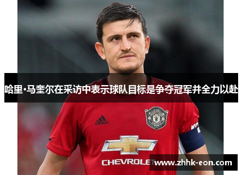 哈里·马奎尔在采访中表示球队目标是争夺冠军并全力以赴 哈里·马奎尔在采访中表示球队目标是争夺冠军并全力以赴