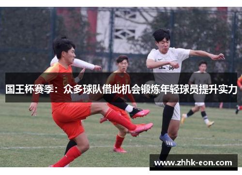 国王杯赛季:众多球队借此机会锻炼年轻球员提升实力 国王杯赛季:众多球队借此机会锻炼年轻球员提升实力