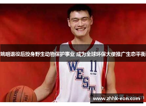 姚明退役后投身野生动物保护事业 成为全球环保大使推广生态平衡 姚明退役后投身野生动物保护事业 成为全球环保大使推广生态平衡