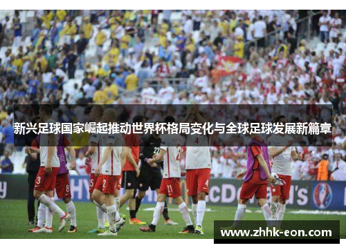 新兴足球国家崛起推动世界杯格局变化与全球足球发展新篇章 新兴足球国家崛起推动世界杯格局变化与全球足球发展新篇章