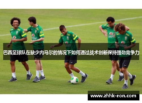 巴西足球队在缺少内马尔的情况下如何通过战术创新保持强劲竞争力 巴西足球队在缺少内马尔的情况下如何通过战术创新保持强劲竞争力