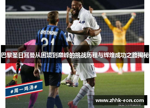 巴黎圣日耳曼从困境到巅峰的挑战历程与辉煌成功之路揭秘 巴黎圣日耳曼从困境到巅峰的挑战历程与辉煌成功之路揭秘