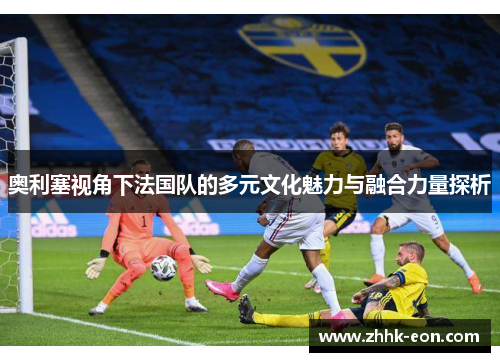 奥利塞视角下法国队的多元文化魅力与融合力量探析 奥利塞视角下法国队的多元文化魅力与融合力量探析