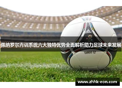 佩纳罗尔青训系统六大独特优势全面解析助力足球未来发展 佩纳罗尔青训系统六大独特优势全面解析助力足球未来发展