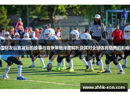 国际友谊赛背后的故事与竞争策略深度解析及其对全球体育格局的影响 国际友谊赛背后的故事与竞争策略深度解析及其对全球体育格局的影响