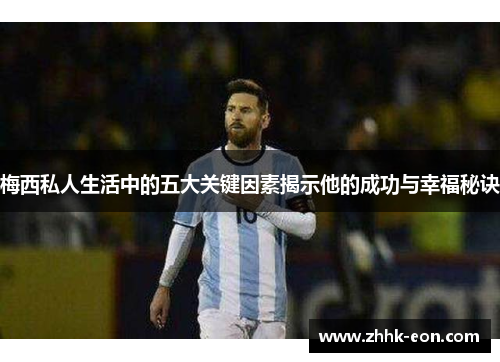 梅西私人生活中的五大关键因素揭示他的成功与幸福秘诀 梅西私人生活中的五大关键因素揭示他的成功与幸福秘诀