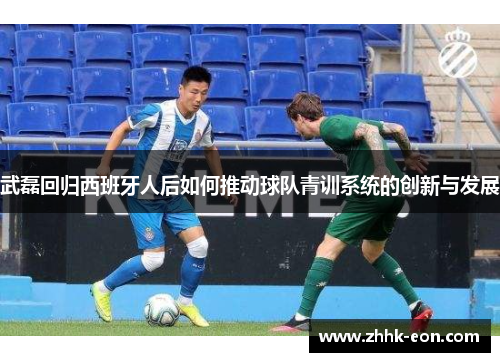 武磊回归西班牙人后如何推动球队青训系统的创新与发展 武磊回归西班牙人后如何推动球队青训系统的创新与发展