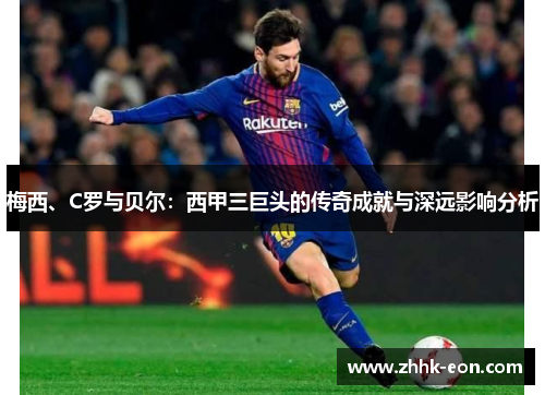梅西、C罗与贝尔:西甲三巨头的传奇成就与深远影响分析 梅西、C罗与贝尔:西甲三巨头的传奇成就与深远影响分析