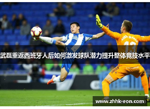 武磊重返西班牙人后如何激发球队潜力提升整体竞技水平 武磊重返西班牙人后如何激发球队潜力提升整体竞技水平