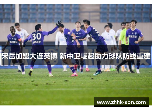 宋岳加盟大连英博 新中卫崛起助力球队防线重建 宋岳加盟大连英博 新中卫崛起助力球队防线重建