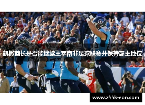 凯撒酋长是否能继续主宰南非足球联赛并保持霸主地位 凯撒酋长是否能继续主宰南非足球联赛并保持霸主地位