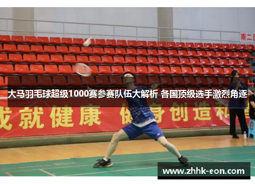 大马羽毛球超级1000赛参赛队伍大解析 各国顶级选手激烈角逐 大马羽毛球超级1000赛参赛队伍大解析 各国顶级选手激烈角逐
