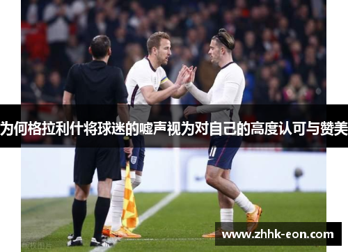 为何格拉利什将球迷的嘘声视为对自己的高度认可与赞美 为何格拉利什将球迷的嘘声视为对自己的高度认可与赞美