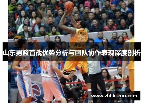 山东男篮首战优势分析与团队协作表现深度剖析 山东男篮首战优势分析与团队协作表现深度剖析