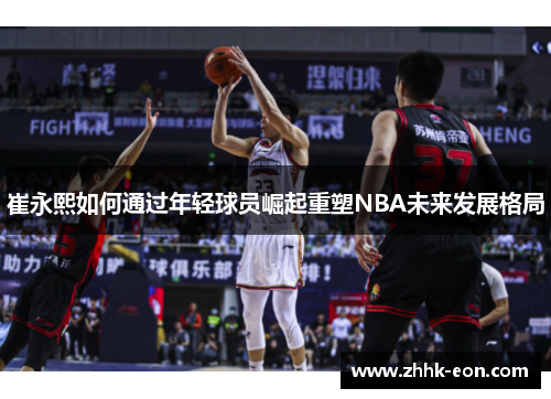 崔永熙如何通过年轻球员崛起重塑NBA未来发展格局 崔永熙如何通过年轻球员崛起重塑NBA未来发展格局