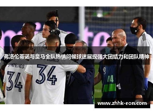 弗洛伦蒂诺与皇马全队热情问候球迷展现强大团结力和团队精神 弗洛伦蒂诺与皇马全队热情问候球迷展现强大团结力和团队精神