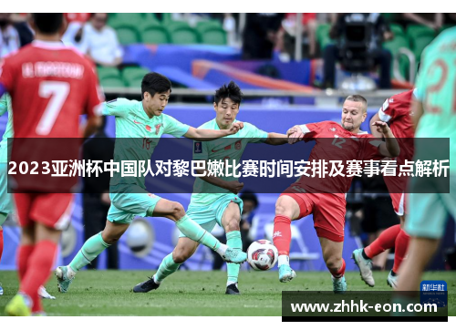 2023亚洲杯中国队对黎巴嫩比赛时间安排及赛事看点解析 2023亚洲杯中国队对黎巴嫩比赛时间安排及赛事看点解析