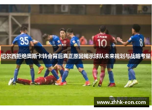 切尔西拒绝奥斯卡转会背后真正原因揭示球队未来规划与战略考量 切尔西拒绝奥斯卡转会背后真正原因揭示球队未来规划与战略考量