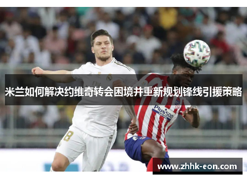 米兰如何解决约维奇转会困境并重新规划锋线引援策略 米兰如何解决约维奇转会困境并重新规划锋线引援策略