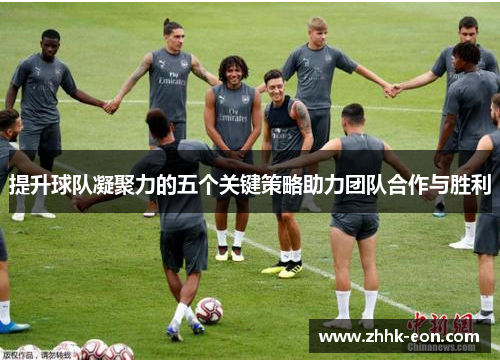 提升球队凝聚力的五个关键策略助力团队合作与胜利 提升球队凝聚力的五个关键策略助力团队合作与胜利