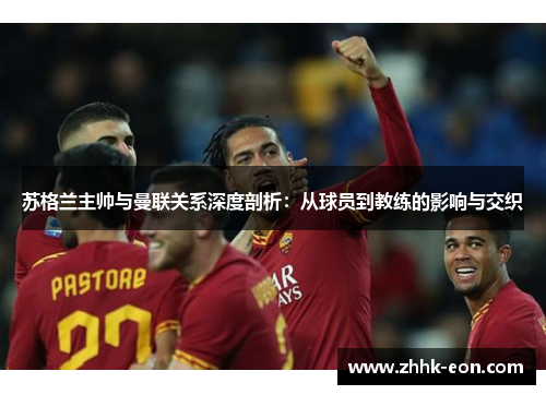 苏格兰主帅与曼联关系深度剖析:从球员到教练的影响与交织 苏格兰主帅与曼联关系深度剖析:从球员到教练的影响与交织