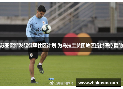 苏亚雷斯发起健康社区计划 为乌拉圭贫困地区提供医疗援助 苏亚雷斯发起健康社区计划 为乌拉圭贫困地区提供医疗援助