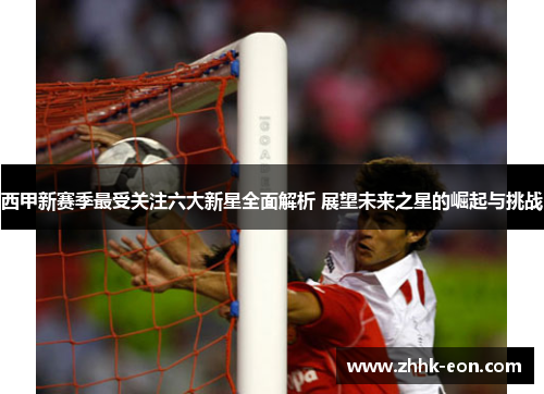 西甲新赛季最受关注六大新星全面解析 展望未来之星的崛起与挑战 西甲新赛季最受关注六大新星全面解析 展望未来之星的崛起与挑战