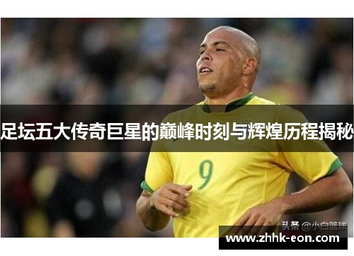 足坛五大传奇巨星的巅峰时刻与辉煌历程揭秘 足坛五大传奇巨星的巅峰时刻与辉煌历程揭秘