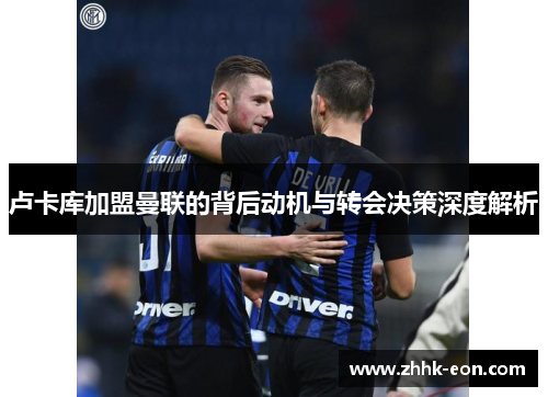 卢卡库加盟曼联的背后动机与转会决策深度解析 卢卡库加盟曼联的背后动机与转会决策深度解析