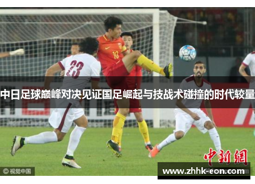 中日足球巅峰对决见证国足崛起与技战术碰撞的时代较量 中日足球巅峰对决见证国足崛起与技战术碰撞的时代较量