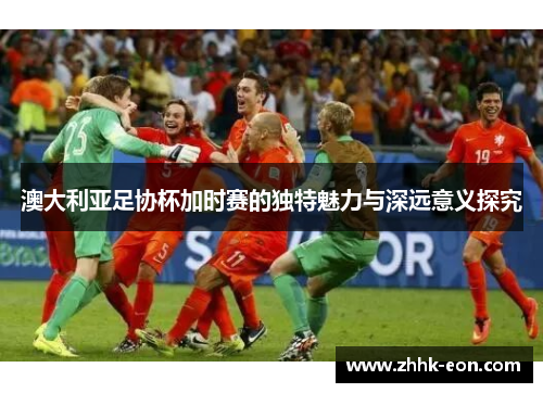 澳大利亚足协杯加时赛的独特魅力与深远意义探究 澳大利亚足协杯加时赛的独特魅力与深远意义探究