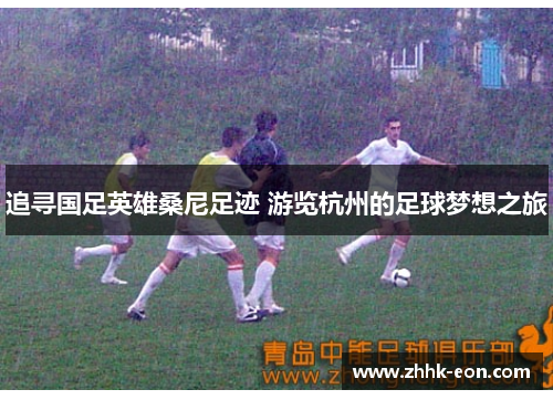 追寻国足英雄桑尼足迹 游览杭州的足球梦想之旅 追寻国足英雄桑尼足迹 游览杭州的足球梦想之旅